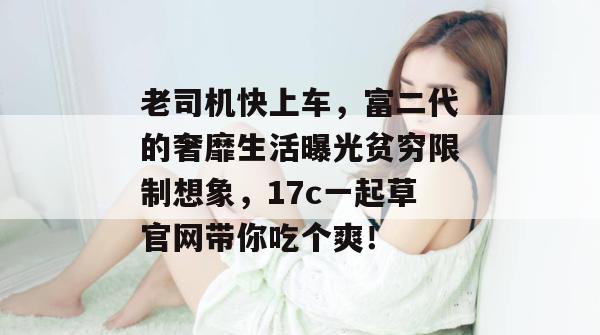 老司机快上车，富二代的奢靡生活曝光贫穷限制想象，17c一起草官网带你吃个爽！