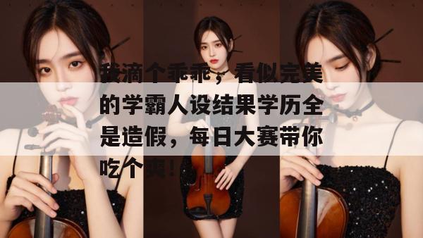 我滴个乖乖，看似完美的学霸人设结果学历全是造假，每日大赛带你吃个爽！
