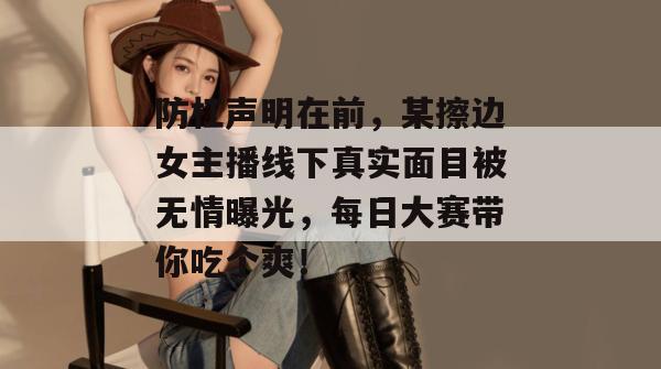 防杠声明在前，某擦边女主播线下真实面目被无情曝光，每日大赛带你吃个爽！