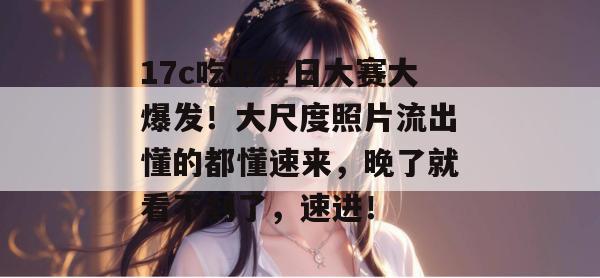 17c吃瓜每日大赛大爆发！大尺度照片流出懂的都懂速来，晚了就看不到了，速进！