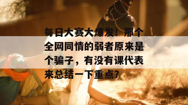 每日大赛大爆发！那个全网同情的弱者原来是个骗子，有没有课代表来总结一下重点？