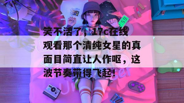 笑不活了，17c在线观看那个清纯女星的真面目简直让人作呕，这波节奏带得飞起！