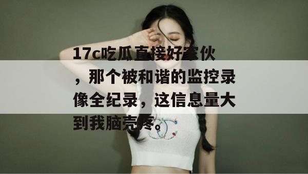 17c吃瓜直接好家伙，那个被和谐的监控录像全纪录，这信息量大到我脑壳疼。