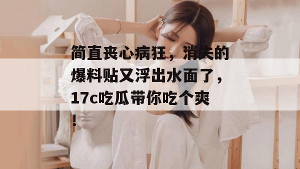 简直丧心病狂，消失的爆料贴又浮出水面了，17c吃瓜带你吃个爽！