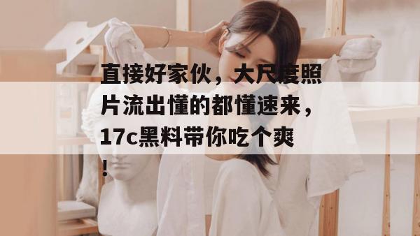 直接好家伙，大尺度照片流出懂的都懂速来，17c黑料带你吃个爽！