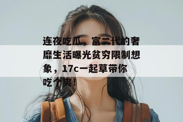 连夜吃瓜，富二代的奢靡生活曝光贫穷限制想象，17c一起草带你吃个爽！