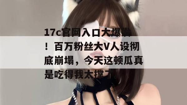 17c官网入口大爆发！百万粉丝大V人设彻底崩塌，今天这顿瓜真是吃得我太撑了。