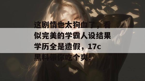 这剧情也太狗血了，看似完美的学霸人设结果学历全是造假，17c黑料带你吃个爽！