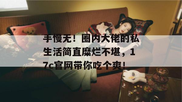 手慢无！圈内大佬的私生活简直糜烂不堪，17c官网带你吃个爽！