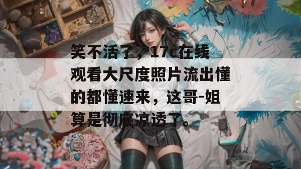 笑不活了，17c在线观看大尺度照片流出懂的都懂速来，这哥-姐算是彻底凉透了。