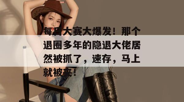 每日大赛大爆发！那个退圈多年的隐退大佬居然被抓了，速存，马上就被夹！