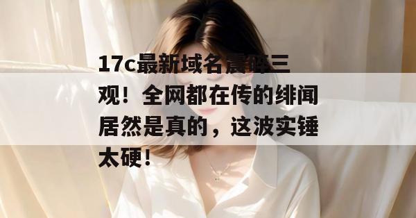 17c最新域名震碎三观！全网都在传的绯闻居然是真的，这波实锤太硬！