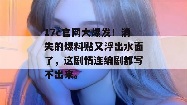 17c官网大爆发！消失的爆料贴又浮出水面了，这剧情连编剧都写不出来。