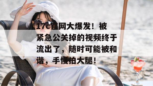 17c官网大爆发！被紧急公关掉的视频终于流出了，随时可能被和谐，手慢拍大腿！
