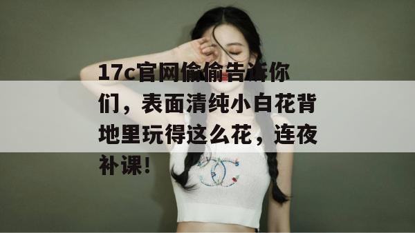 17c官网偷偷告诉你们，表面清纯小白花背地里玩得这么花，连夜补课！