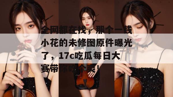 全网都在找，那个一线小花的未修图原件曝光了，17c吃瓜每日大赛带你吃个爽！