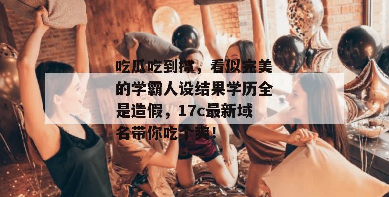 吃瓜吃到撑，看似完美的学霸人设结果学历全是造假，17c最新域名带你吃个爽！