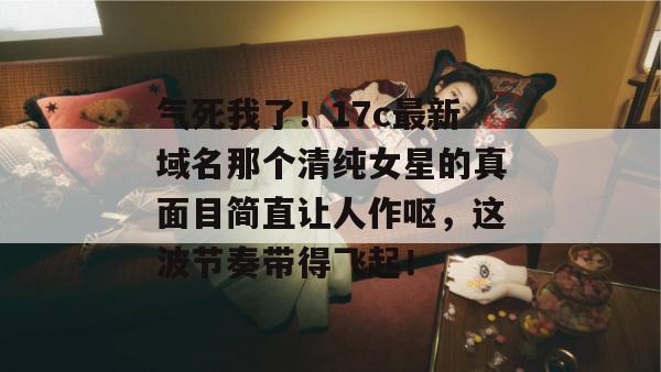 气死我了！17c最新域名那个清纯女星的真面目简直让人作呕，这波节奏带得飞起！