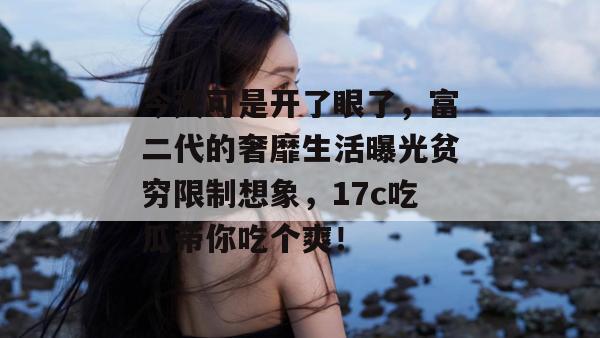 今天可是开了眼了，富二代的奢靡生活曝光贫穷限制想象，17c吃瓜带你吃个爽！