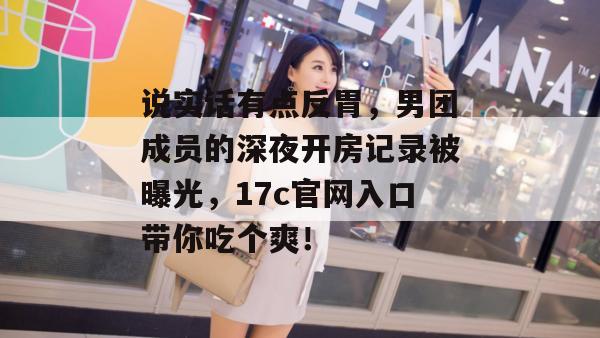 说实话有点反胃，男团成员的深夜开房记录被曝光，17c官网入口带你吃个爽！