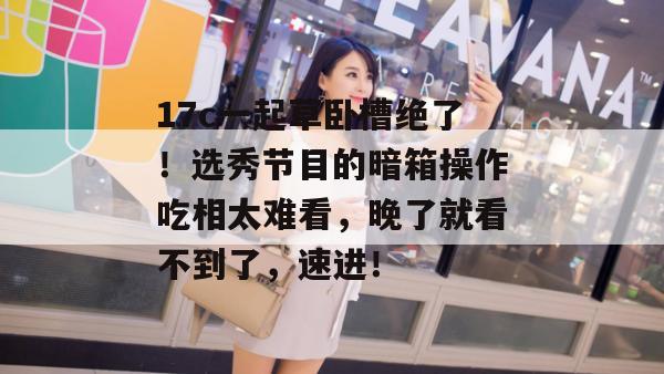 17c一起草卧槽绝了！选秀节目的暗箱操作吃相太难看，晚了就看不到了，速进！
