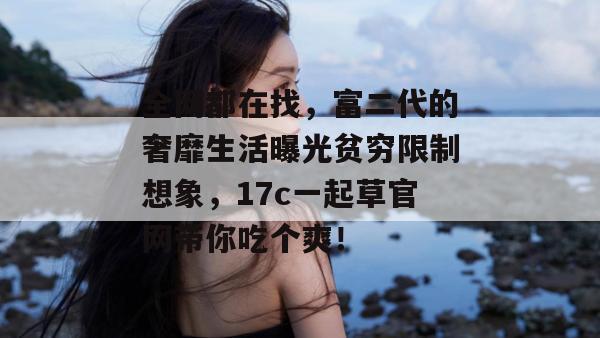 全网都在找，富二代的奢靡生活曝光贫穷限制想象，17c一起草官网带你吃个爽！