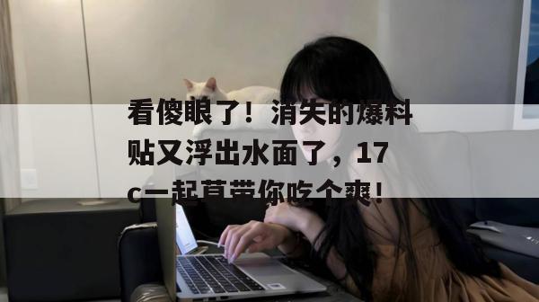 看傻眼了！消失的爆料贴又浮出水面了，17c一起草带你吃个爽！