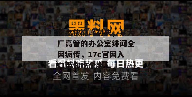 键盘侠巅峰对决，某大厂高管的办公室绯闻全网疯传，17c官网入口带你吃个爽！