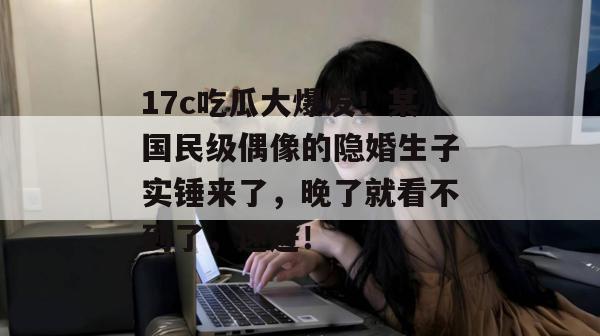 17c吃瓜大爆发！某国民级偶像的隐婚生子实锤来了，晚了就看不到了，速进！