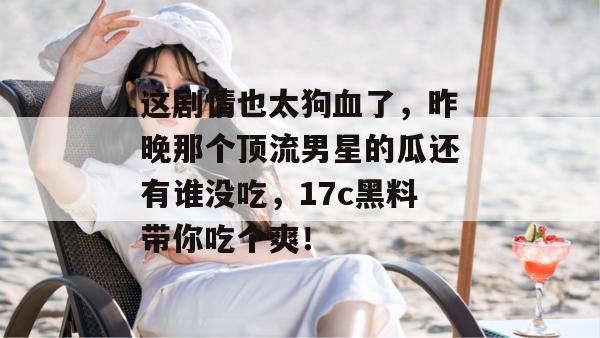 这剧情也太狗血了，昨晚那个顶流男星的瓜还有谁没吃，17c黑料带你吃个爽！