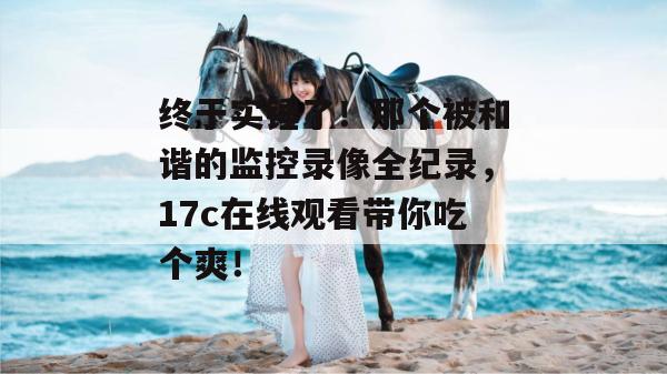 终于实锤了！那个被和谐的监控录像全纪录，17c在线观看带你吃个爽！