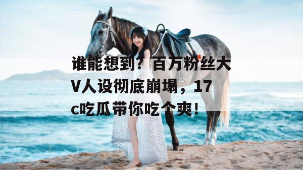 谁能想到？百万粉丝大V人设彻底崩塌，17c吃瓜带你吃个爽！