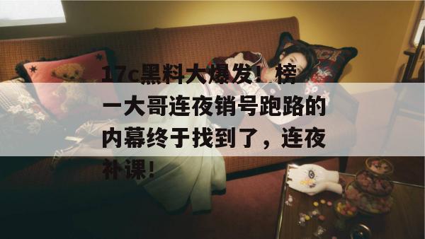 17c黑料大爆发！榜一大哥连夜销号跑路的内幕终于找到了，连夜补课！