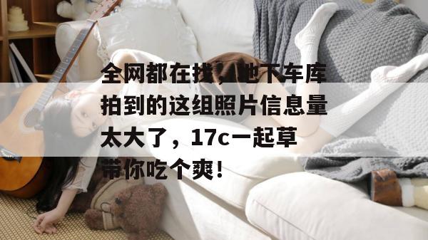 全网都在找，地下车库拍到的这组照片信息量太大了，17c一起草带你吃个爽！