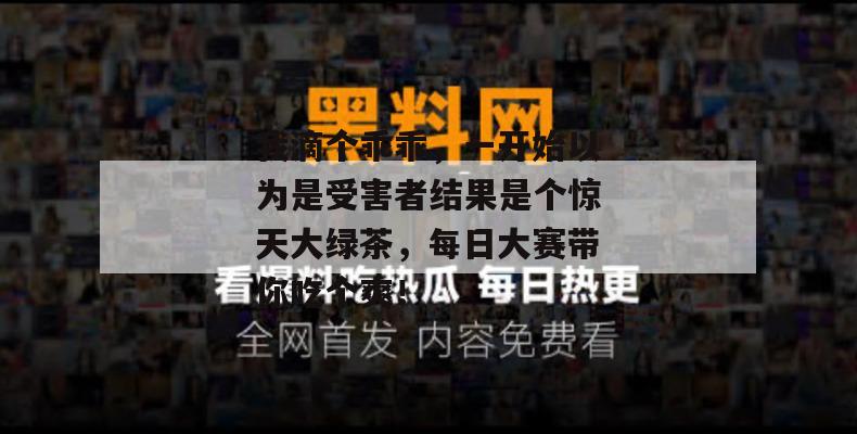 我滴个乖乖，一开始以为是受害者结果是个惊天大绿茶，每日大赛带你吃个爽！