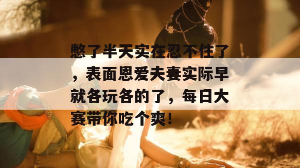 憋了半天实在忍不住了，表面恩爱夫妻实际早就各玩各的了，每日大赛带你吃个爽！