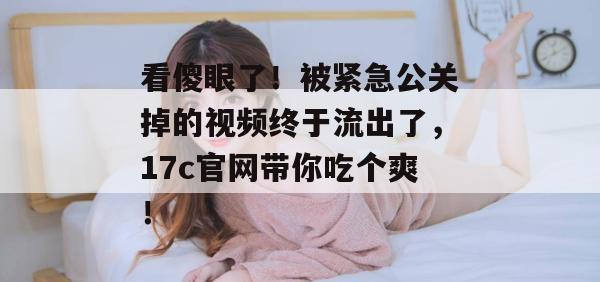 看傻眼了！被紧急公关掉的视频终于流出了，17c官网带你吃个爽！