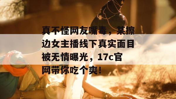 真不怪网友嘴毒，某擦边女主播线下真实面目被无情曝光，17c官网带你吃个爽！
