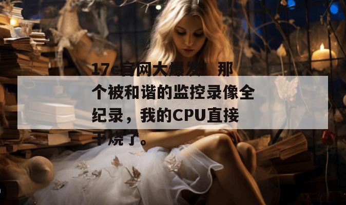 17c官网大爆发！那个被和谐的监控录像全纪录，我的CPU直接干烧了。