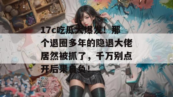 17c吃瓜大爆发！那个退圈多年的隐退大佬居然被抓了，千万别点开后果自负！