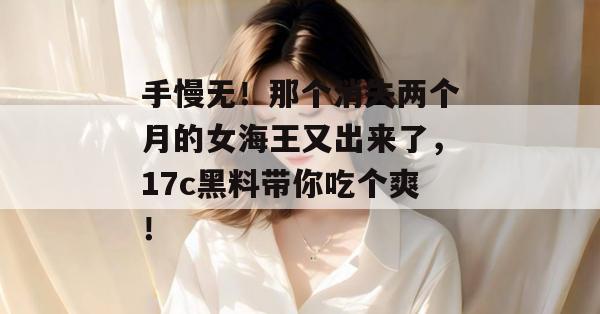 手慢无！那个消失两个月的女海王又出来了，17c黑料带你吃个爽！