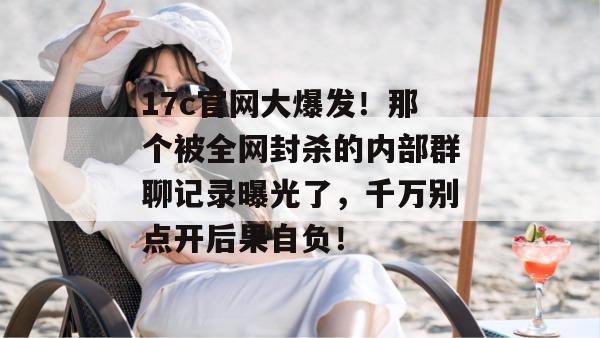 17c官网大爆发！那个被全网封杀的内部群聊记录曝光了，千万别点开后果自负！