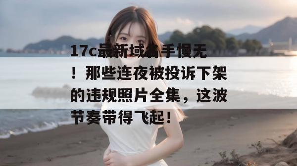 17c最新域名手慢无！那些连夜被投诉下架的违规照片全集，这波节奏带得飞起！