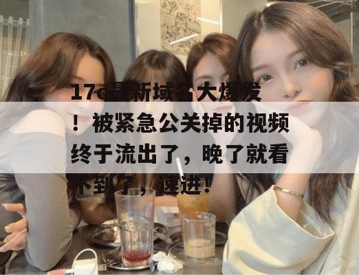 17c最新域名大爆发！被紧急公关掉的视频终于流出了，晚了就看不到了，速进！