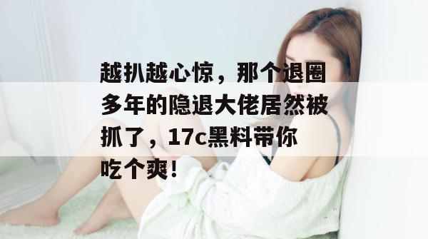 越扒越心惊，那个退圈多年的隐退大佬居然被抓了，17c黑料带你吃个爽！