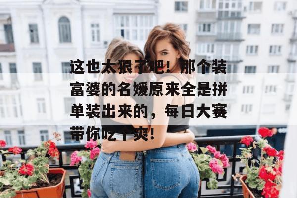 这也太狠了吧！那个装富婆的名媛原来全是拼单装出来的，每日大赛带你吃个爽！