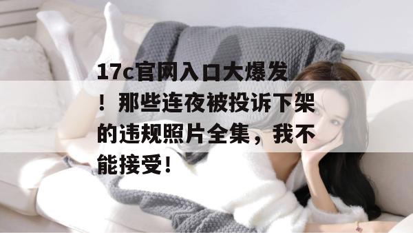 17c官网入口大爆发！那些连夜被投诉下架的违规照片全集，我不能接受！