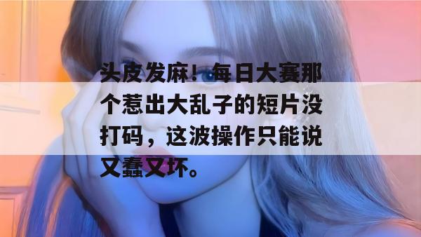 头皮发麻！每日大赛那个惹出大乱子的短片没打码，这波操作只能说又蠢又坏。