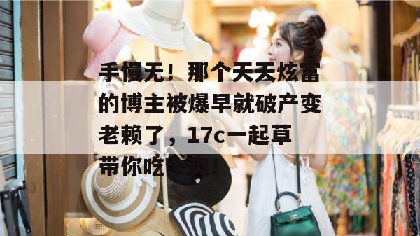 手慢无！那个天天炫富的博主被爆早就破产变老赖了，17c一起草带你吃个爽！