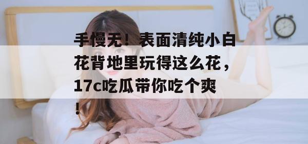 手慢无！表面清纯小白花背地里玩得这么花，17c吃瓜带你吃个爽！
